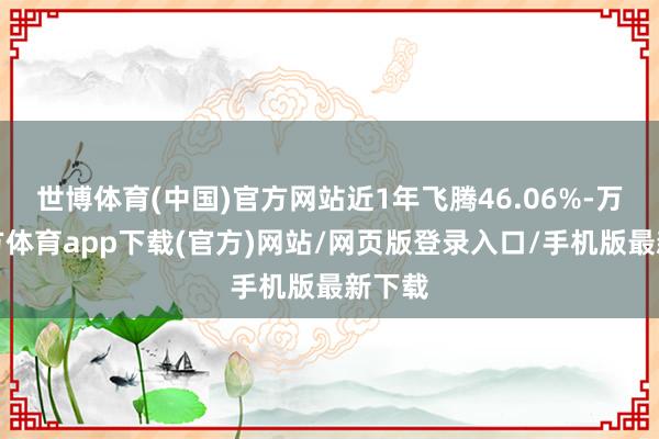 世博体育(中国)官方网站近1年飞腾46.06%-万博官方体育app下载(官方)网站/网页版登录入口/手机版最新下载