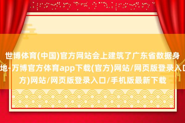 世博体育(中国)官方网站会上建筑了广东省数据身分东谈主才培训基地-万博官方体育app下载(官方)网站/网页版登录入口/手机版最新下载