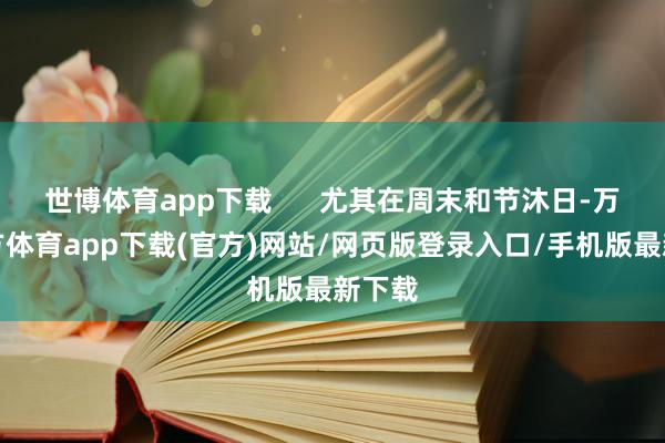 世博体育app下载      尤其在周末和节沐日-万博官方体育app下载(官方)网站/网页版登录入口/手机版最新下载