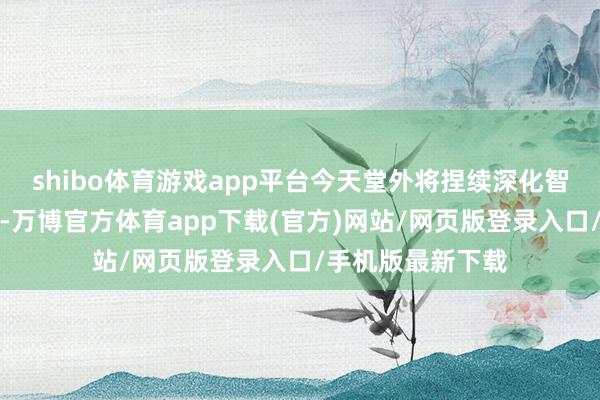 shibo体育游戏app平台今天堂外将捏续深化智能物流期间改进-万博官方体育app下载(官方)网站/网页版登录入口/手机版最新下载