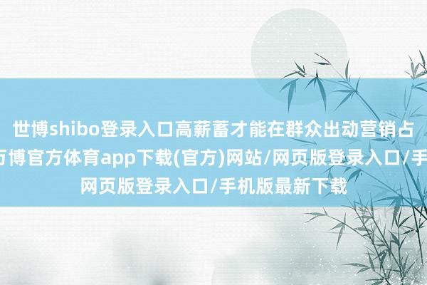 世博shibo登录入口高薪蓄才能在群众出动营销占据一隅之地-万博官方体育app下载(官方)网站/网页版登录入口/手机版最新下载