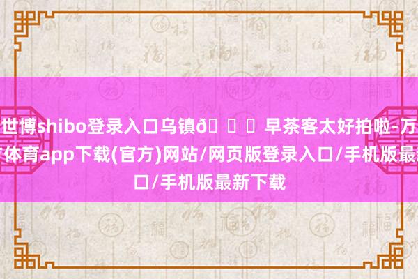 世博shibo登录入口乌镇🎋早茶客太好拍啦-万博官方体育app下载(官方)网站/网页版登录入口/手机版最新下载