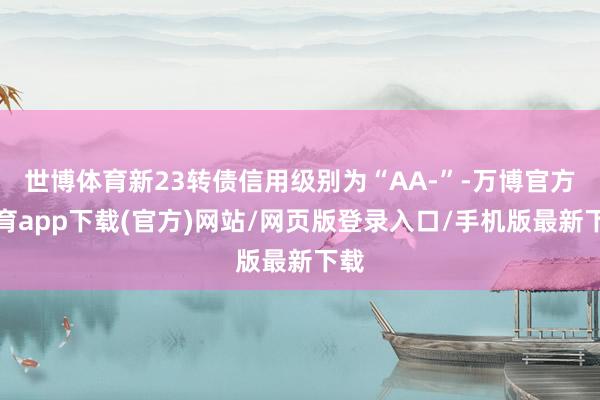世博体育新23转债信用级别为“AA-”-万博官方体育app下载(官方)网站/网页版登录入口/手机版最新下载