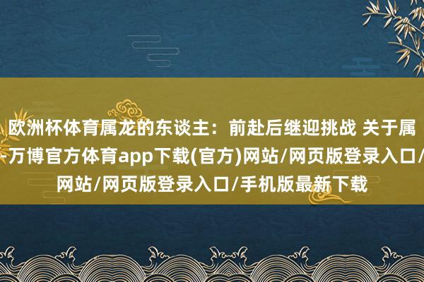 欧洲杯体育属龙的东谈主：前赴后继迎挑战 关于属龙的一又友来说-万博官方体育app下载(官方)网站/网页版登录入口/手机版最新下载