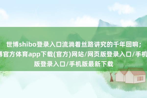 世博shibo登录入口流淌着丝路讲究的千年回响；这条路-万博官方体育app下载(官方)网站/网页版登录入口/手机版最新下载