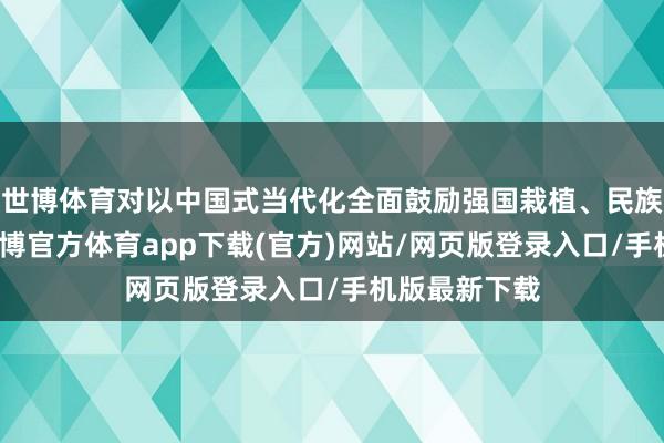 世博体育对以中国式当代化全面鼓励强国栽植、民族回话大业-万博官方体育app下载(官方)网站/网页版登录入口/手机版最新下载