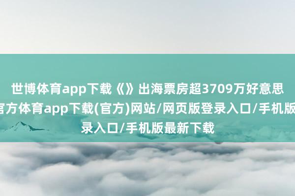 世博体育app下载《》出海票房超3709万好意思元-万博官方体育app下载(官方)网站/网页版登录入口/手机版最新下载