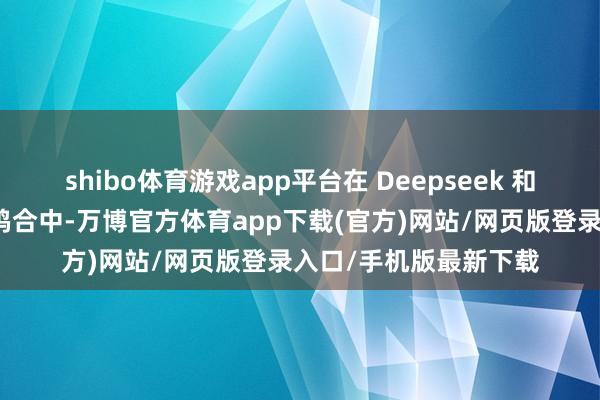 shibo体育游戏app平台在 Deepseek 和各样大模子与业务的鸠合中-万博官方体育app下载(官方)网站/网页版登录入口/手机版最新下载