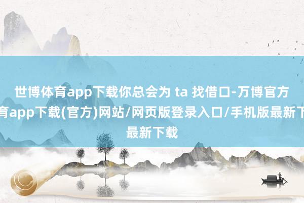 世博体育app下载你总会为 ta 找借口-万博官方体育app下载(官方)网站/网页版登录入口/手机版最新下载