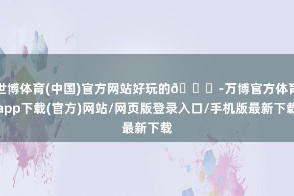 世博体育(中国)官方网站好玩的👉-万博官方体育app下载(官方)网站/网页版登录入口/手机版最新下载