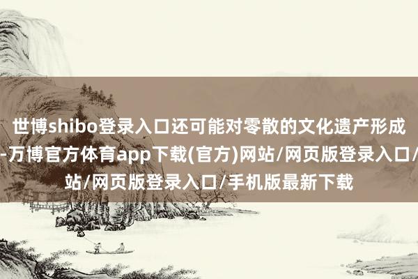 世博shibo登录入口还可能对零散的文化遗产形成不成逆转的毁伤-万博官方体育app下载(官方)网站/网页版登录入口/手机版最新下载