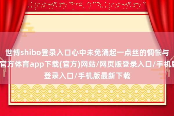 世博shibo登录入口心中未免涌起一点丝的惆怅与遗憾-万博官方体育app下载(官方)网站/网页版登录入口/手机版最新下载