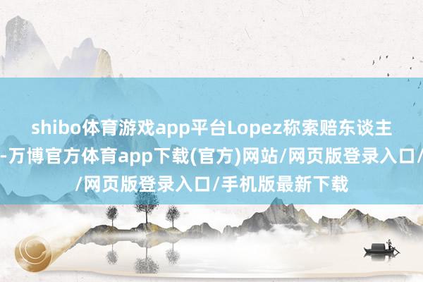shibo体育游戏app平台Lopez称索赔东谈主的投票存在症结-万博官方体育app下载(官方)网站/网页版登录入口/手机版最新下载