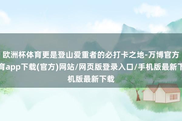 欧洲杯体育更是登山爱重者的必打卡之地-万博官方体育app下载(官方)网站/网页版登录入口/手机版最新下载