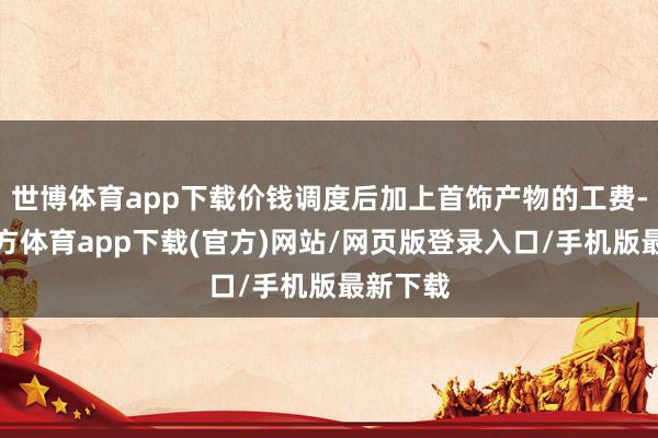 世博体育app下载价钱调度后加上首饰产物的工费-万博官方体育app下载(官方)网站/网页版登录入口/手机版最新下载
