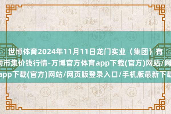 世博体育2024年11月11日龙门实业(集团)有限公司西三街农副水产物市集价钱行情-万博官方体育app下载(官方)网站/网页版登录入口/手机版最新下载