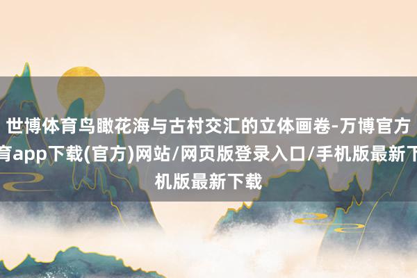 世博体育鸟瞰花海与古村交汇的立体画卷-万博官方体育app下载(官方)网站/网页版登录入口/手机版最新下载