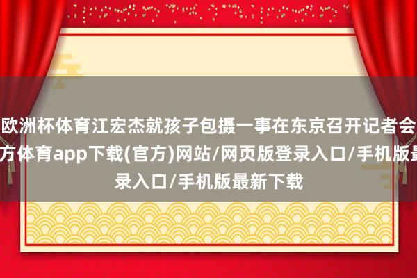 欧洲杯体育江宏杰就孩子包摄一事在东京召开记者会-万博官方体育app下载(官方)网站/网页版登录入口/手机版最新下载