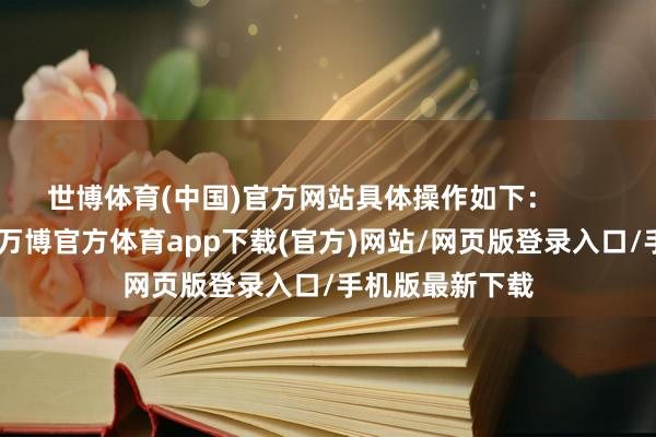 世博体育(中国)官方网站具体操作如下：        1、开放微信-万博官方体育app下载(官方)网站/网页版登录入口/手机版最新下载
