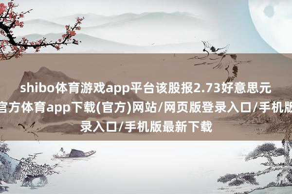 shibo体育游戏app平台该股报2.73好意思元/股-万博官方体育app下载(官方)网站/网页版登录入口/手机版最新下载