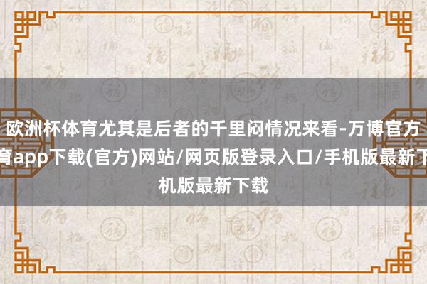 欧洲杯体育尤其是后者的千里闷情况来看-万博官方体育app下载(官方)网站/网页版登录入口/手机版最新下载