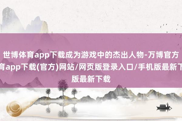世博体育app下载成为游戏中的杰出人物-万博官方体育app下载(官方)网站/网页版登录入口/手机版最新下载