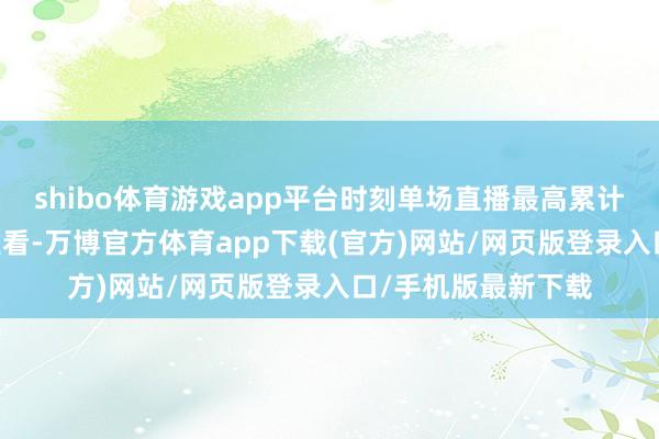 shibo体育游戏app平台时刻单场直播最高累计28万东谈主次不雅看-万博官方体育app下载(官方)网站/网页版登录入口/手机版最新下载