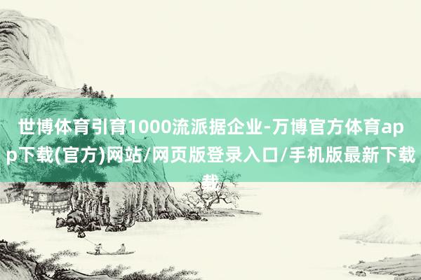 世博体育引育1000流派据企业-万博官方体育app下载(官方)网站/网页版登录入口/手机版最新下载