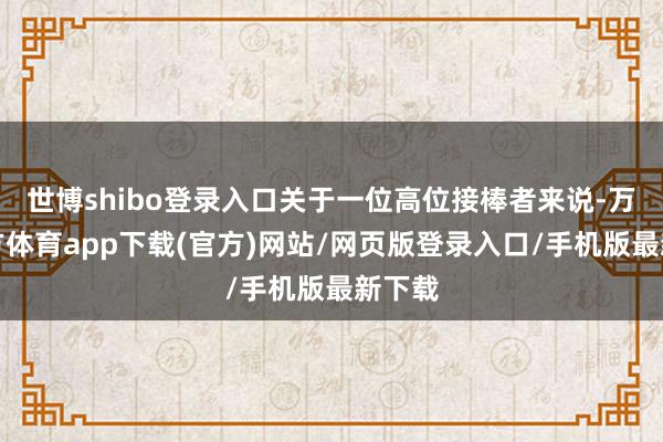 世博shibo登录入口关于一位高位接棒者来说-万博官方体育app下载(官方)网站/网页版登录入口/手机版最新下载