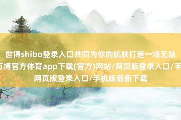 世博shibo登录入口共同为你的肌肤打造一场无缺的祛斑盛宴-万博官方体育app下载(官方)网站/网页版登录入口/手机版最新下载