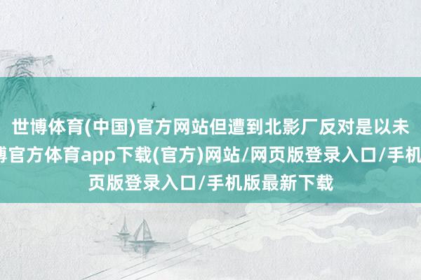 世博体育(中国)官方网站但遭到北影厂反对是以未能遂愿-万博官方体育app下载(官方)网站/网页版登录入口/手机版最新下载