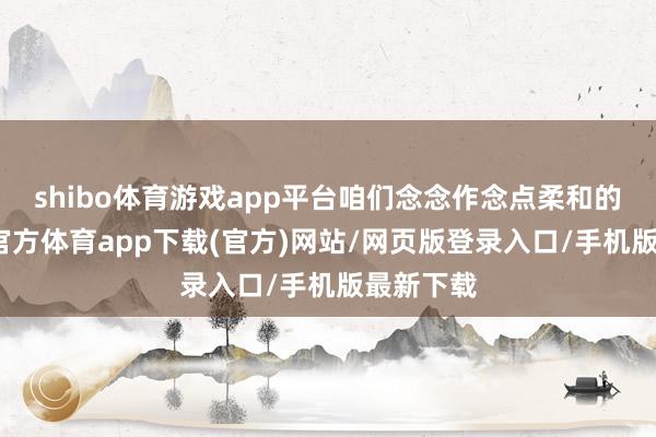 shibo体育游戏app平台咱们念念作念点柔和的事-万博官方体育app下载(官方)网站/网页版登录入口/手机版最新下载