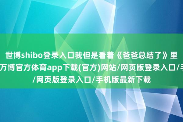 世博shibo登录入口我但是看着《爸爸总结了》里的甜馨长大的-万博官方体育app下载(官方)网站/网页版登录入口/手机版最新下载
