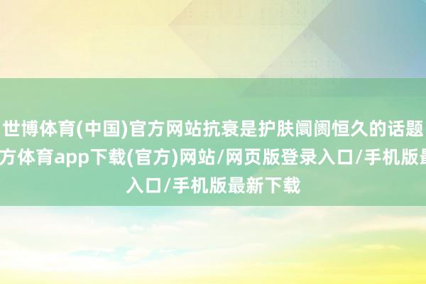 世博体育(中国)官方网站抗衰是护肤阛阓恒久的话题-万博官方体育app下载(官方)网站/网页版登录入口/手机版最新下载