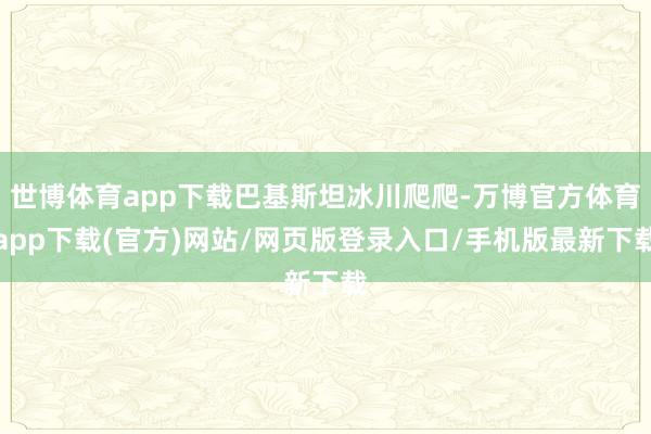 世博体育app下载巴基斯坦冰川爬爬-万博官方体育app下载(官方)网站/网页版登录入口/手机版最新下载
