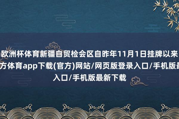 欧洲杯体育新疆自贸检会区自昨年11月1日挂牌以来-万博官方体育app下载(官方)网站/网页版登录入口/手机版最新下载
