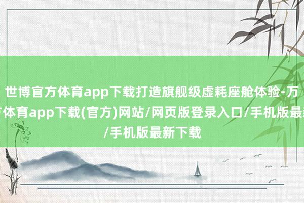世博官方体育app下载打造旗舰级虚耗座舱体验-万博官方体育app下载(官方)网站/网页版登录入口/手机版最新下载
