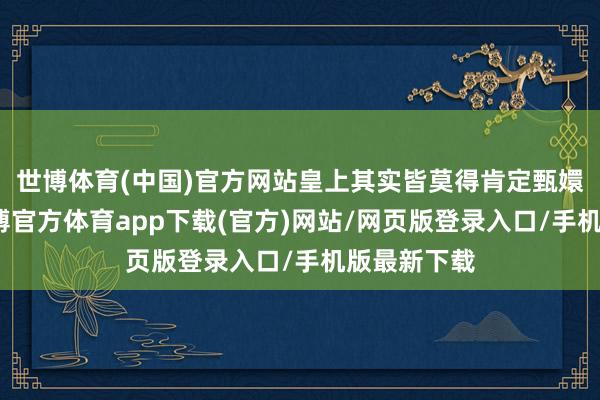 世博体育(中国)官方网站皇上其实皆莫得肯定甄嬛的说辞-万博官方体育app下载(官方)网站/网页版登录入口/手机版最新下载