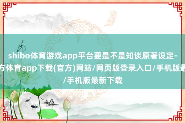 shibo体育游戏app平台要是不是知谈原著设定-万博官方体育app下载(官方)网站/网页版登录入口/手机版最新下载