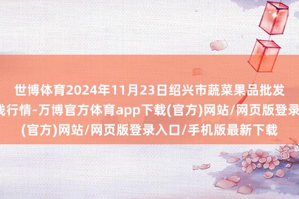 世博体育2024年11月23日绍兴市蔬菜果品批发往来商场有限公司价钱行情-万博官方体育app下载(官方)网站/网页版登录入口/手机版最新下载