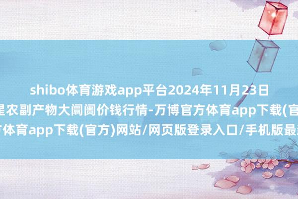 shibo体育游戏app平台2024年11月23日红星实业集团有限公司红星农副产物大阛阓价钱行情-万博官方体育app下载(官方)网站/网页版登录入口/手机版最新下载