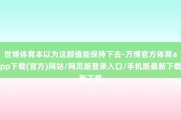 世博体育本以为这颜值能保持下去-万博官方体育app下载(官方)网站/网页版登录入口/手机版最新下载