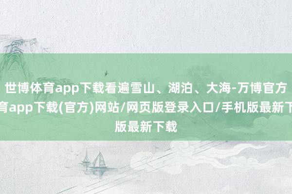 世博体育app下载看遍雪山、湖泊、大海-万博官方体育app下载(官方)网站/网页版登录入口/手机版最新下载