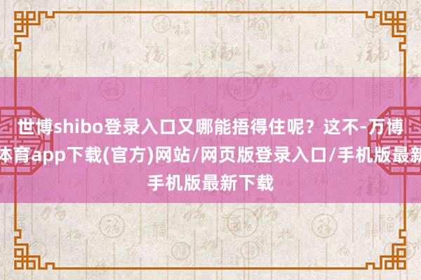 世博shibo登录入口又哪能捂得住呢？这不-万博官方体育app下载(官方)网站/网页版登录入口/手机版最新下载