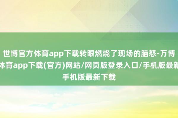 世博官方体育app下载转眼燃烧了现场的脑怒-万博官方体育app下载(官方)网站/网页版登录入口/手机版最新下载