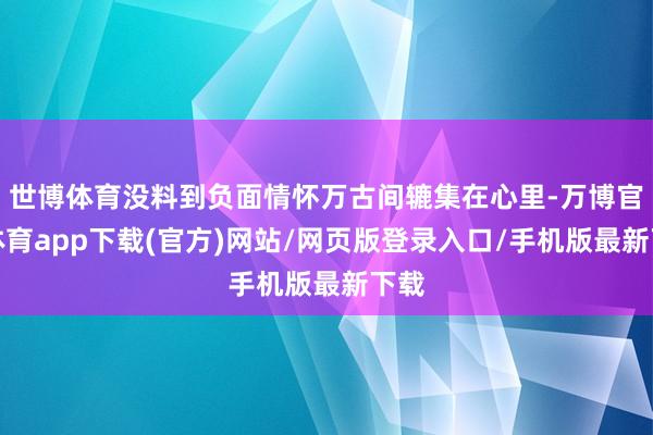 世博体育没料到负面情怀万古间辘集在心里-万博官方体育app下载(官方)网站/网页版登录入口/手机版最新下载