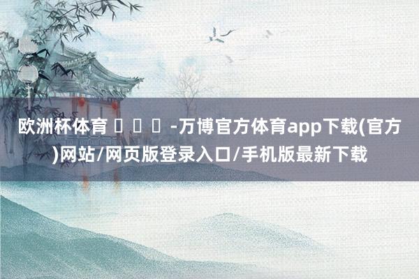 欧洲杯体育 ​​​-万博官方体育app下载(官方)网站/网页版登录入口/手机版最新下载