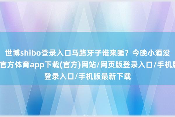 世博shibo登录入口马路牙子谁来睡？今晚小酒没喝够-万博官方体育app下载(官方)网站/网页版登录入口/手机版最新下载