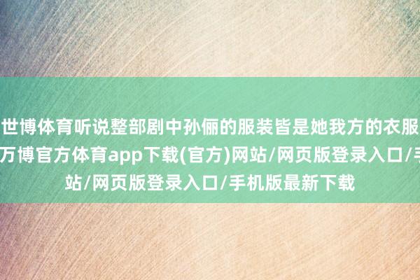 世博体育听说整部剧中孙俪的服装皆是她我方的衣服；有道理的是-万博官方体育app下载(官方)网站/网页版登录入口/手机版最新下载
