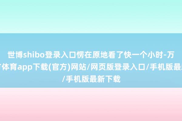 世博shibo登录入口愣在原地看了快一个小时-万博官方体育app下载(官方)网站/网页版登录入口/手机版最新下载